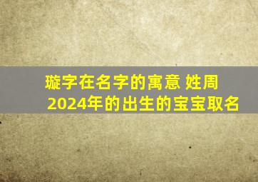 璇字在名字的寓意 姓周 2024年的出生的宝宝取名